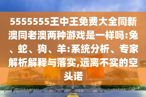 5555555王中王免費(fèi)大全同新澳同老澳兩種游戲是一樣嗎:兔、蛇、狗、羊:系統(tǒng)分析、專家解析解釋與落實(shí),遠(yuǎn)離不實(shí)的空頭諾